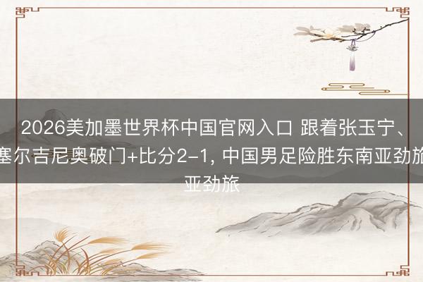 2026美加墨世界杯中国官网入口 跟着张玉宁、塞尔吉尼奥破门+比分2-1， 中国男足险胜东南亚劲旅