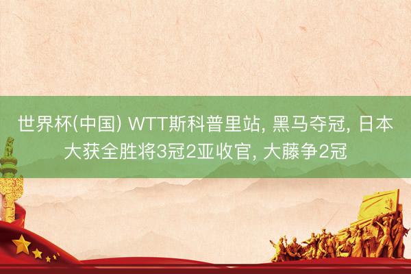世界杯(中国) WTT斯科普里站， 黑马夺冠， 日本大获全胜将3冠2亚收官， 大藤争2冠
