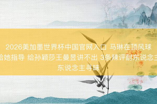 2026美加墨世界杯中国官网入口 马琳在顶风球只可给她指导 给孙颖莎王曼昱讲不出 3条辣评耐东说念主寻味