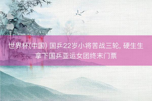 世界杯(中国) 国乒22岁小将苦战三轮, 硬生生拿下国乒亚运女团终末门票