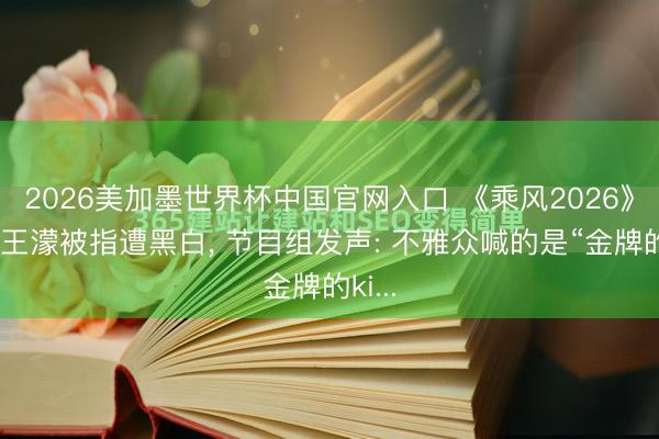 2026美加墨世界杯中国官网入口 《乘风2026》现场王濛被指遭黑白， 节目组发声: 不雅众喊的是“金牌的ki...
