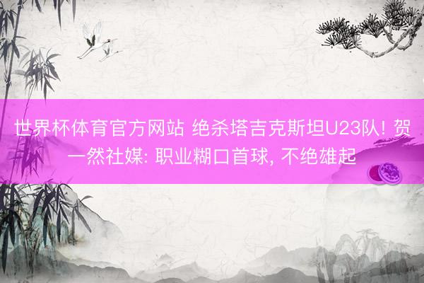 世界杯体育官方网站 绝杀塔吉克斯坦U23队! 贺一然社媒: 职业糊口首球， 不绝雄起