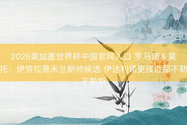 2026美加墨世界杯中国官网入口 罗马诺＆莫雷托：伊劳拉是米兰新帅候选 伊达利诺更接近那不勒斯