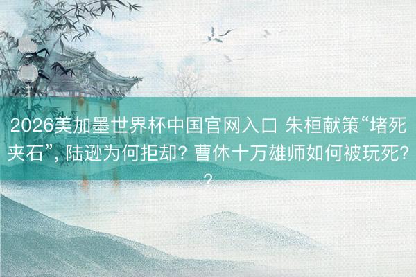 2026美加墨世界杯中国官网入口 朱桓献策“堵死夹石”, 陆逊为何拒却? 曹休十万雄师如何被玩死?