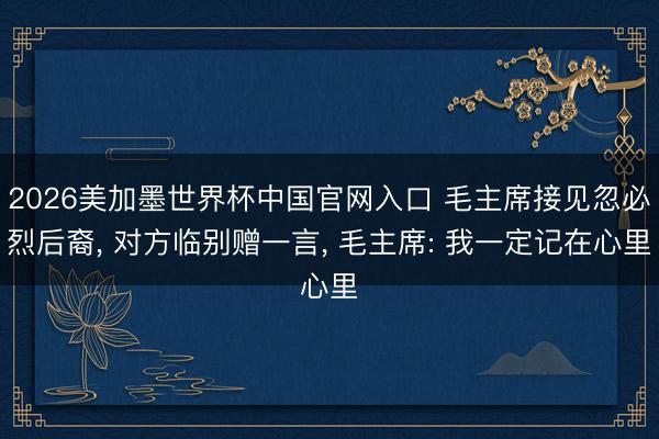 2026美加墨世界杯中国官网入口 毛主席接见忽必烈后裔,