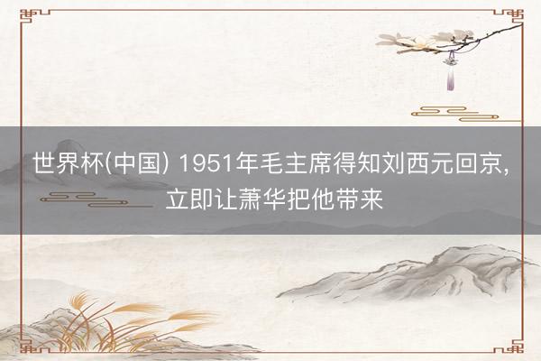 世界杯(中国) 1951年毛主席得知刘西元回京， 立即让萧华把他带来