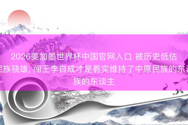 2026美加墨世界杯中国官网入口 被历史低估的民族骁雄, 闯王李自成才是着实维持了中原民族的东谈主