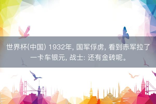 世界杯(中国) 1932年， 国军俘虏， 看到赤军拉了一卡车银元， 战士: 还有金砖呢。