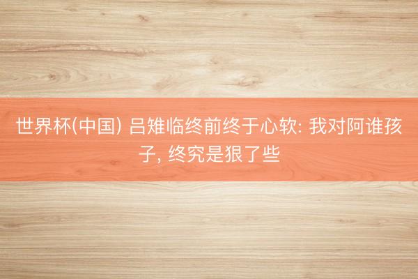 世界杯(中国) 吕雉临终前终于心软: 我对阿谁孩子， 终究是狠了些