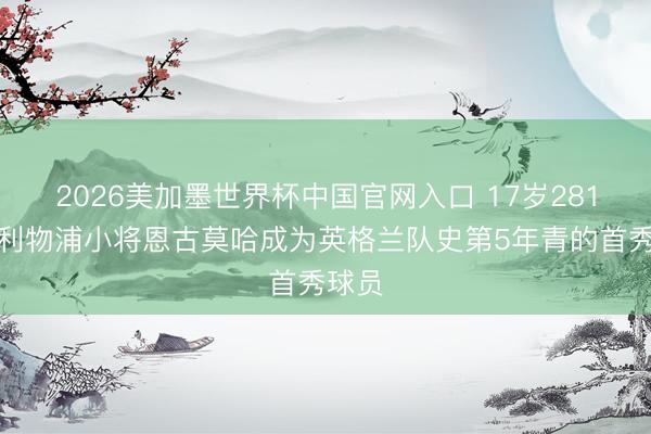 2026美加墨世界杯中国官网入口 17岁281天！利物浦小将恩古莫哈成为英格兰队史第5年青的首秀球员