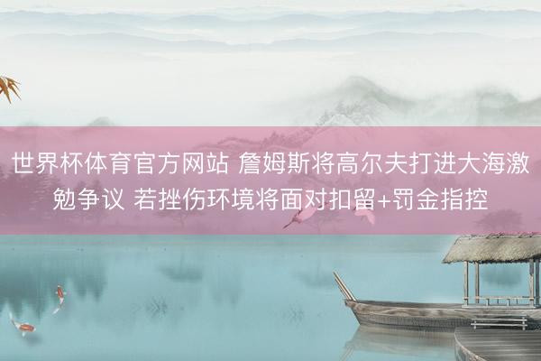 世界杯体育官方网站 詹姆斯将高尔夫打进大海激勉争议 若挫伤环境将面对扣留+罚金指控