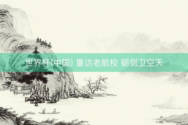 世界杯(中国) 重访老航校 砺剑卫空天