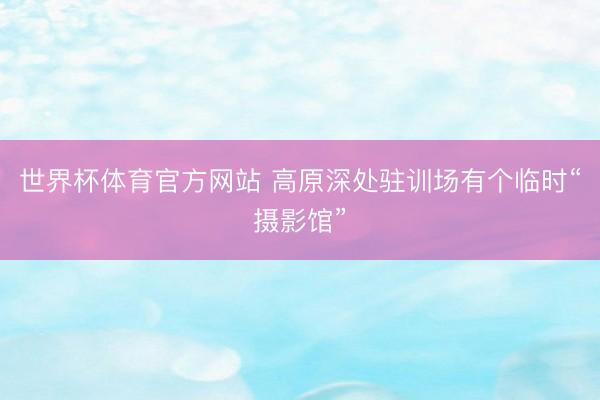 世界杯体育官方网站 高原深处驻训场有个临时“摄影馆”