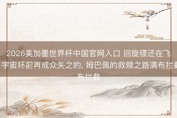 2026美加墨世界杯中国官网入口 回旋镖还在飞! 宇宙杯前再成众矢之的， 姆巴佩的救赎之路满布拦截