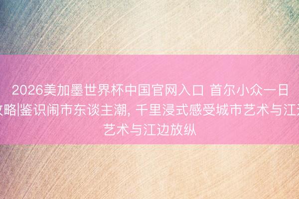 2026美加墨世界杯中国官网入口 首尔小众一日游玩攻略|鉴识闹市东谈主潮， 千里浸式感受城市艺术与江边放纵