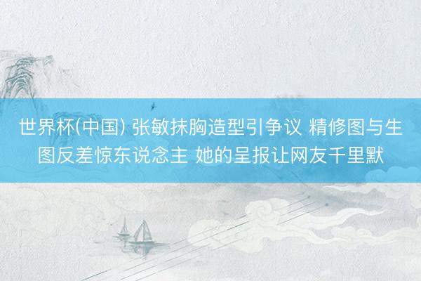 世界杯(中国) 张敏抹胸造型引争议 精修图与生图反差惊东说念主 她的呈报让网友千里默