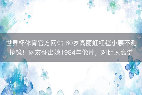 世界杯体育官方网站 60岁高丽虹红毯小腰不测抢镜！网友翻出她1984年像片，对比太离谱