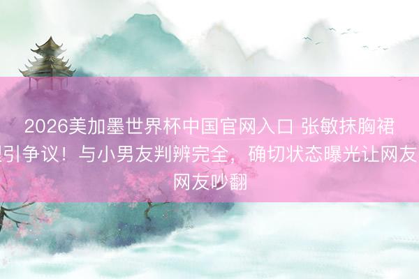 2026美加墨世界杯中国官网入口 张敏抹胸裙造型引争议！与小男友判辨完全，确切状态曝光让网友吵翻