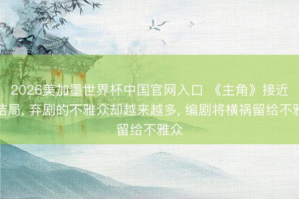 2026美加墨世界杯中国官网入口 《主角》接近大结局， 弃剧的不雅众却越来越多， 编剧将横祸留给不雅众