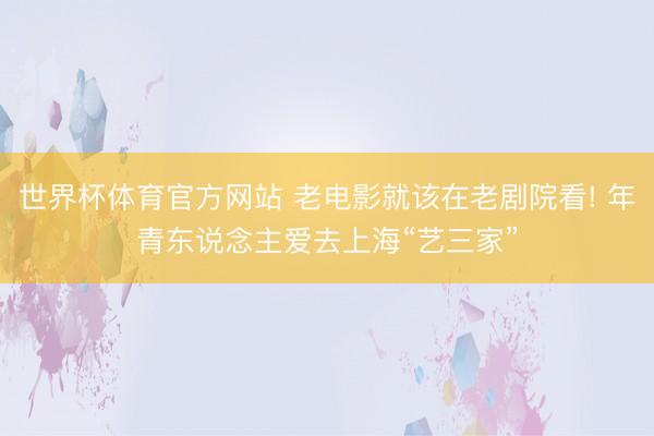 世界杯体育官方网站 老电影就该在老剧院看! 年青东说念主爱去上海“艺三家”