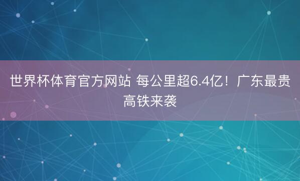 世界杯体育官方网站 每公里超6.4亿！广东最贵高铁来袭