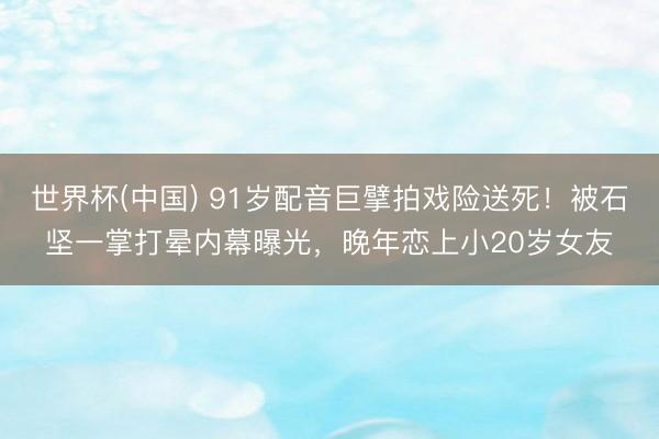 世界杯(中国) 91岁配音巨擘拍戏险送死!被石坚一掌打晕内幕曝光,晚年恋上小20岁女友