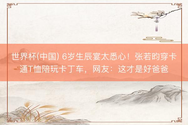 世界杯(中国) 6岁生辰宴太悉心！张若昀穿卡通T恤陪玩卡丁车，网友：这才是好爸爸