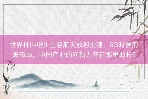 世界杯(中国) 生意航天放射提速，6G时候前瞻布局，中国产业的向新力齐在那里助长？