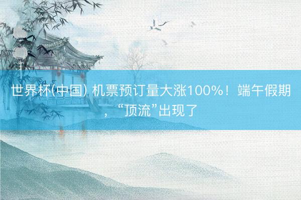 世界杯(中国) 机票预订量大涨100%!端午假期,“顶流”出现了