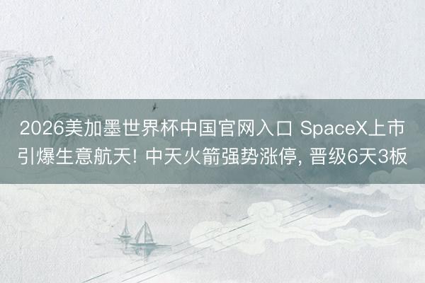 2026美加墨世界杯中国官网入口 SpaceX上市引爆生意航天! 中天火箭强势涨停, 晋级6天3板