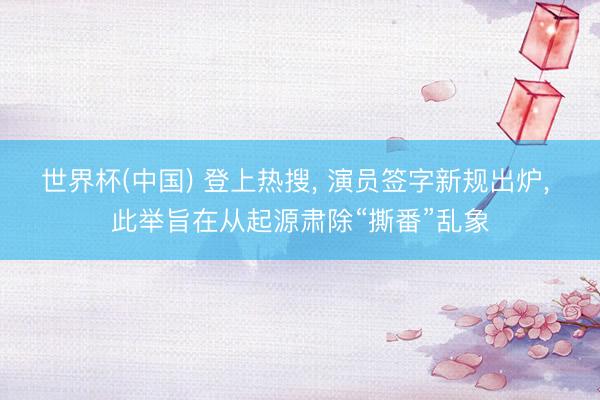 世界杯(中国) 登上热搜， 演员签字新规出炉， 此举旨在从起源肃除“撕番”乱象