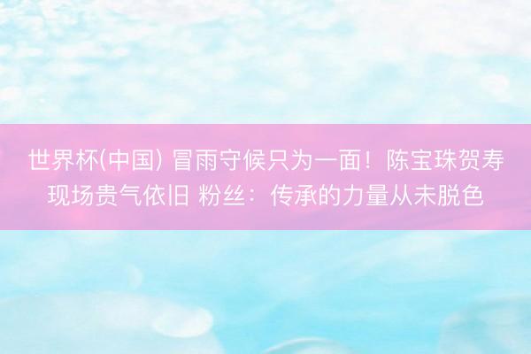 世界杯(中国) 冒雨守候只为一面！陈宝珠贺寿现场贵气依旧 粉丝：传承的力量从未脱色