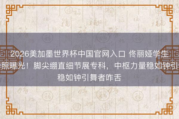 2026美加墨世界杯中国官网入口 佟丽娅学生期间跳舞照曝光!脚尖绷直细节展专科,中枢力量稳如钟引舞者咋舌