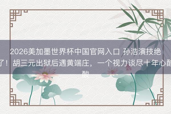 2026美加墨世界杯中国官网入口 孙浩演技绝了!胡三元出狱后遇黄端庄,一个视力谈尽十年心酸
