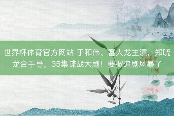 世界杯体育官方网站 于和伟、富大龙主演，郑晓龙合手导，35集谍战大剧！要掀追剧风暴了