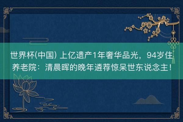 世界杯(中国) 上亿遗产1年奢华品光，94岁住养老院：清晨晖的晚年遴荐惊呆世东说念主！