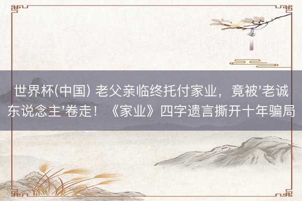 世界杯(中国) 老父亲临终托付家业,竟被'老诚东说念主'卷走!《家业》四字遗言撕开十年骗局