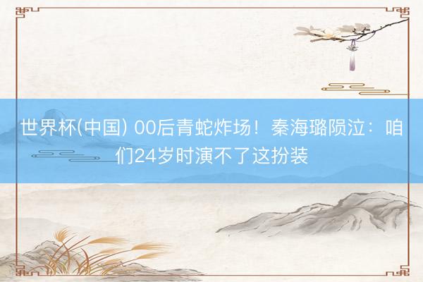 世界杯(中国) 00后青蛇炸场！秦海璐陨泣：咱们24岁时演不了这扮装