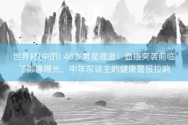 世界杯(中国) 46岁男星骤逝!血癌突袭前临了影像曝光,中年东谈主的健康警报拉响