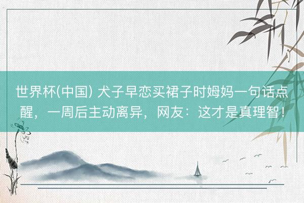世界杯(中国) 犬子早恋买裙子时姆妈一句话点醒，一周后主动离异，网友：这才是真理智！
