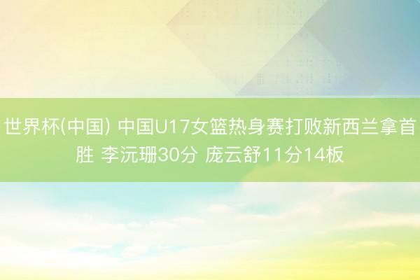 世界杯(中国) 中国U17女篮热身赛打败新西兰拿首胜 李沅珊30分 庞云舒11分14板