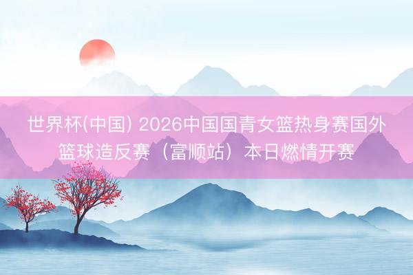 世界杯(中国) 2026中国国青女篮热身赛国外篮球造反赛(富顺站)本日燃情开赛