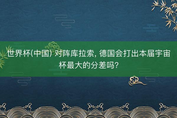 世界杯(中国) 对阵库拉索， 德国会打出本届宇宙杯最大的分差吗?