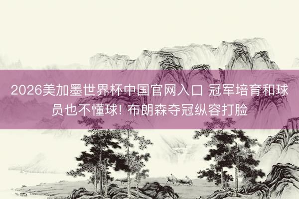 2026美加墨世界杯中国官网入口 冠军培育和球员也不懂球! 布朗森夺冠纵容打脸