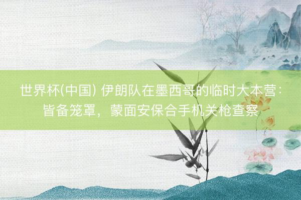 世界杯(中国) 伊朗队在墨西哥的临时大本营：皆备笼罩，蒙面安保合手机关枪查察