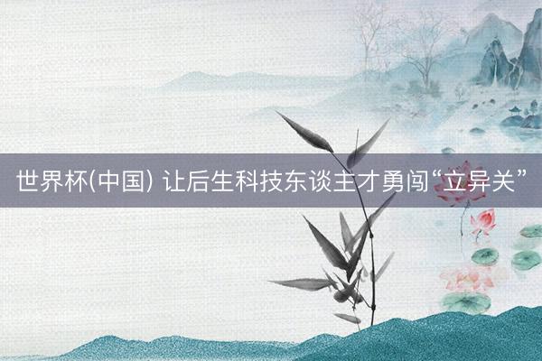 世界杯(中国) 让后生科技东谈主才勇闯“立异关”