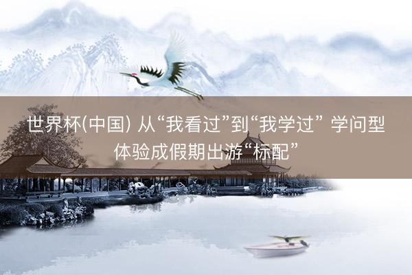世界杯(中国) 从“我看过”到“我学过” 学问型体验成假期出游“标配”