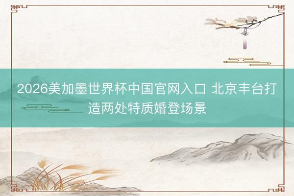 2026美加墨世界杯中国官网入口 北京丰台打造两处特质婚登场景