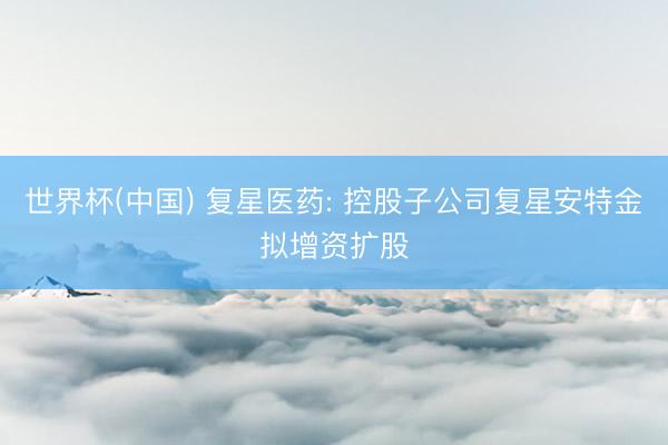 世界杯(中国) 复星医药: 控股子公司复星安特金拟增资扩股