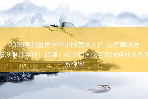 2026美加墨世界杯中国官网入口 记者嘲讽孙兴慜没服过兵役！韩媒：如今韩国队与韩国媒体关系弥留